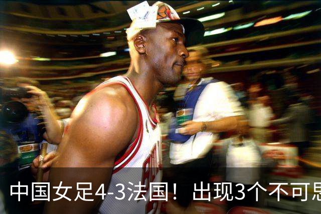 中国女足4-3法国！出现3个不可思议，爆冷巴西有戏，1/4决赛定档