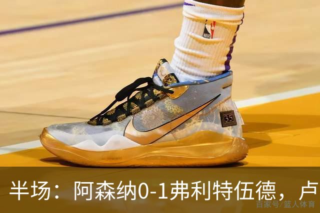 半场：阿森纳0-1弗利特伍德，卢帕洛-比破门，哲凯赖什失良机