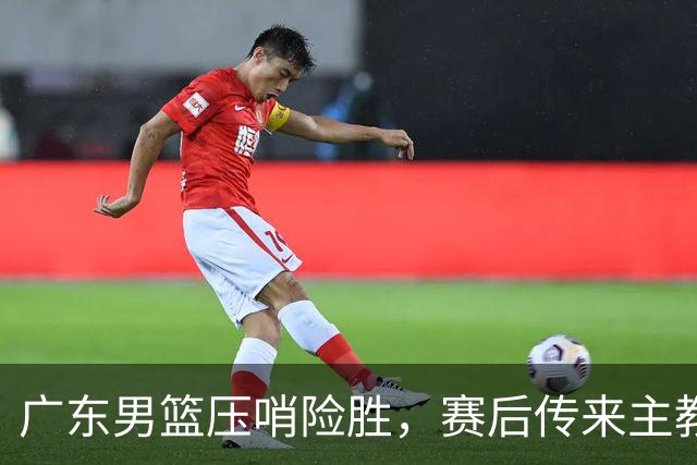 广东男篮压哨险胜，赛后传来主教练的最新消息，胡明轩的话很实在
