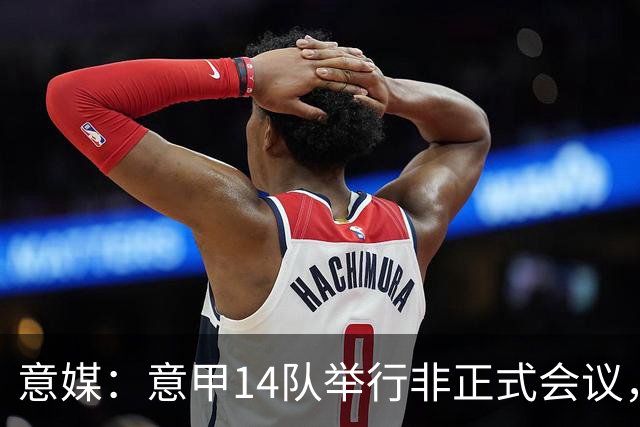 意媒：意甲14队举行非正式会议，未就足协主席候选达成一致