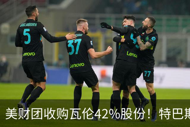 美财团收购瓦伦42%股份！特巴斯：买方是全球顶级投资者利好西甲
