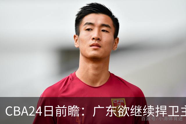 CBA24日前瞻：广东欲继续捍卫主场 邹阳状态火热率队挑战卫冕冠军