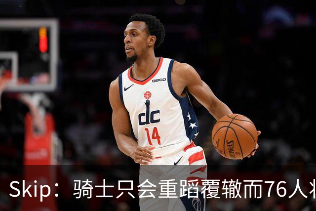 Skip：骑士只会重蹈覆辙而76人将打进总决赛 骑士的问题在教练